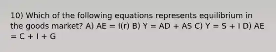 10) Which of the following equations represents equilibrium in the goods market? A) AE = I(r) B) Y = AD + AS C) Y = S + I D) AE = C + I + G