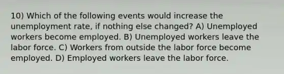 10) Which of the following events would increase the unemployment rate, if nothing else changed? A) Unemployed workers become employed. B) Unemployed workers leave the labor force. C) Workers from outside the labor force become employed. D) Employed workers leave the labor force.