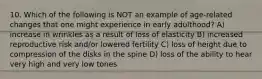 10. Which of the following is NOT an example of age-related changes that one might experience in early adulthood? A) increase in wrinkles as a result of loss of elasticity B) increased reproductive risk and/or lowered fertility C) loss of height due to compression of the disks in the spine D) loss of the ability to hear very high and very low tones