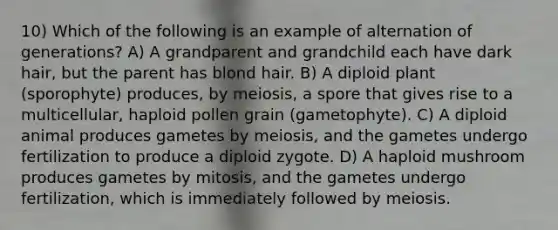 10) Which of the following is an example of alternation of generations? A) A grandparent and grandchild each have dark hair, but the parent has blond hair. B) A diploid plant (sporophyte) produces, by meiosis, a spore that gives rise to a multicellular, haploid pollen grain (gametophyte). C) A diploid animal produces gametes by meiosis, and the gametes undergo fertilization to produce a diploid zygote. D) A haploid mushroom produces gametes by mitosis, and the gametes undergo fertilization, which is immediately followed by meiosis.