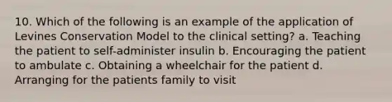 10. Which of the following is an example of the application of Levines Conservation Model to the clinical setting? a. Teaching the patient to self-administer insulin b. Encouraging the patient to ambulate c. Obtaining a wheelchair for the patient d. Arranging for the patients family to visit