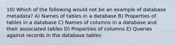 10) Which of the following would not be an example of database metadata? A) Names of tables in a database B) Properties of tables in a database C) Names of columns in a database and their associated tables D) Properties of columns E) Queries against records in the database tables