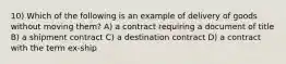 10) Which of the following is an example of delivery of goods without moving them? A) a contract requiring a document of title B) a shipment contract C) a destination contract D) a contract with the term ex-ship