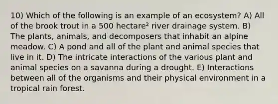 10) Which of the following is an example of an ecosystem? A) All of the brook trout in a 500 hectare² river drainage system. B) The plants, animals, and decomposers that inhabit an alpine meadow. C) A pond and all of the plant and animal species that live in it. D) The intricate interactions of the various plant and animal species on a savanna during a drought. E) Interactions between all of the organisms and their physical environment in a tropical rain forest.