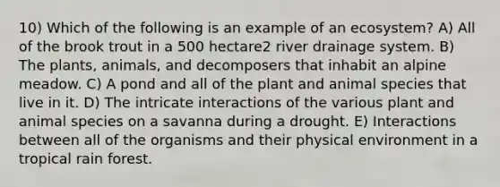 10) Which of the following is an example of an ecosystem? A) All of the brook trout in a 500 hectare2 river drainage system. B) The plants, animals, and decomposers that inhabit an alpine meadow. C) A pond and all of the plant and animal species that live in it. D) The intricate interactions of the various plant and animal species on a savanna during a drought. E) Interactions between all of the organisms and their physical environment in a tropical rain forest.