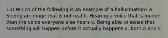 10) Which of the following is an example of a hallucination? a. Seeing an image that is not real b. Hearing a voice that is louder than the voice everyone else hears c. Being able to sense that something will happen before it actually happens d. both A and C