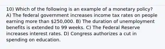 10) Which of the following is an example of a monetary policy? A) The federal government increases income tax rates on people earning more than 250,000. B) The duration of unemployment benefits is extended to 99 weeks. C) The Federal Reserve increases interest rates. D) Congress authorizes a cut in spending on education.