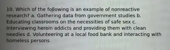 10. Which of the following is an example of nonreactive research? a. Gathering data from government studies b. Educating classrooms on the necessities of safe sex c. Interviewing heroin addicts and providing them with clean needles d. Volunteering at a local food bank and interacting with homeless persons