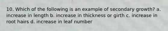 10. Which of the following is an example of secondary growth? a. increase in length b. increase in thickness or girth c. increase in root hairs d. increase in leaf number