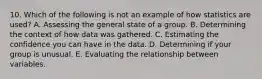 10. Which of the following is not an example of how statistics are used? A. Assessing the general state of a group. B. Determining the context of how data was gathered. C. Estimating the confidence you can have in the data. D. Determining if your group is unusual. E. Evaluating the relationship between variables.