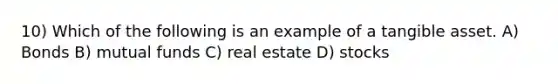 10) Which of the following is an example of a tangible asset. A) Bonds B) mutual funds C) real estate D) stocks