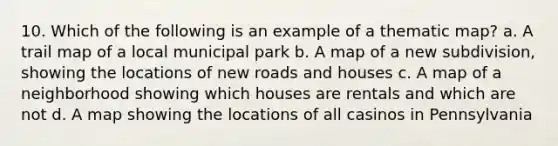 10. Which of the following is an example of a thematic map? a. A trail map of a local municipal park b. A map of a new subdivision, showing the locations of new roads and houses c. A map of a neighborhood showing which houses are rentals and which are not d. A map showing the locations of all casinos in Pennsylvania