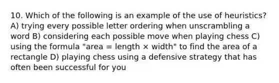 10. Which of the following is an example of the use of heuristics? A) trying every possible letter ordering when unscrambling a word B) considering each possible move when playing chess C) using the formula "area = length × width" to find the area of a rectangle D) playing chess using a defensive strategy that has often been successful for you