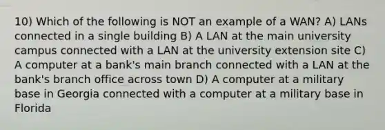 10) Which of the following is NOT an example of a WAN? A) LANs connected in a single building B) A LAN at the main university campus connected with a LAN at the university extension site C) A computer at a bank's main branch connected with a LAN at the bank's branch office across town D) A computer at a military base in Georgia connected with a computer at a military base in Florida