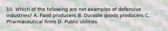 10. Which of the following are not examples of defensive industries? A. Food producers B. Durable goods producers C. Pharmaceutical firms D. Public utilities