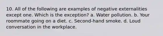 10. All of the following are examples of negative externalities except one. Which is the exception? a. Water pollution. b. Your roommate going on a diet. c. Second-hand smoke. d. Loud conversation in the workplace.