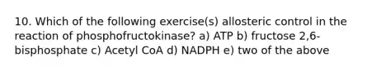 10. Which of the following exercise(s) allosteric control in the reaction of phosphofructokinase? a) ATP b) fructose 2,6-bisphosphate c) Acetyl CoA d) NADPH e) two of the above