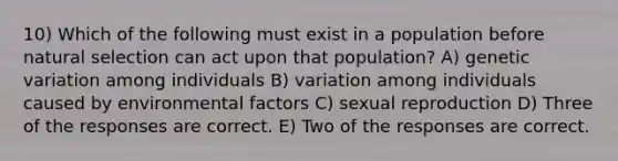 10) Which of the following must exist in a population before natural selection can act upon that population? A) genetic variation among individuals B) variation among individuals caused by environmental factors C) sexual reproduction D) Three of the responses are correct. E) Two of the responses are correct.