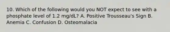 10. Which of the following would you NOT expect to see with a phosphate level of 1.2 mg/dL? A. Positive Trousseau's Sign B. Anemia C. Confusion D. Osteomalacia