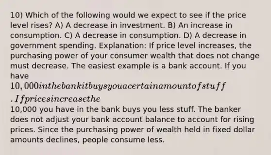 10) Which of the following would we expect to see if the price level rises? A) A decrease in investment. B) An increase in consumption. C) A decrease in consumption. D) A decrease in government spending. Explanation: If price level increases, the purchasing power of your consumer wealth that does not change must decrease. The easiest example is a bank account. If you have 10,000 in the bank it buys you a certain amount of stuff. If prices increase the10,000 you have in the bank buys you less stuff. The banker does not adjust your bank account balance to account for rising prices. Since the purchasing power of wealth held in fixed dollar amounts declines, people consume less.