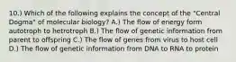 10.) Which of the following explains the concept of the "Central Dogma" of molecular biology? A.) The flow of energy form autotroph to hetrotroph B.) The flow of genetic information from parent to offspring C.) The flow of genes from virus to host cell D.) The flow of genetic information from DNA to RNA to protein