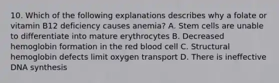 10. Which of the following explanations describes why a folate or vitamin B12 deficiency causes anemia? A. Stem cells are unable to differentiate into mature erythrocytes B. Decreased hemoglobin formation in the red blood cell C. Structural hemoglobin defects limit oxygen transport D. There is ineffective DNA synthesis