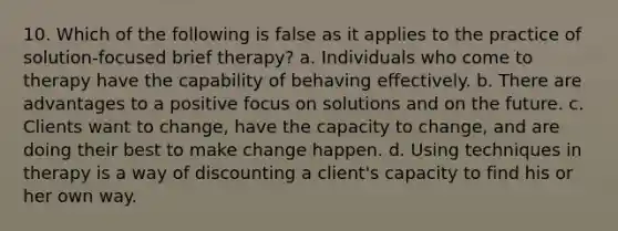 10. Which of the following is false as it applies to the practice of solution-focused brief therapy?​ a. ​Individuals who come to therapy have the capability of behaving effectively. b. ​There are advantages to a positive focus on solutions and on the future. c. ​Clients want to change, have the capacity to change, and are doing their best to make change happen. d. ​Using techniques in therapy is a way of discounting a client's capacity to find his or her own way.