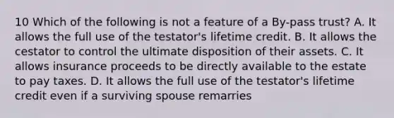 10 Which of the following is not a feature of a By-pass trust? A. It allows the full use of the testator's lifetime credit. B. It allows the cestator to control the ultimate disposition of their assets. C. It allows insurance proceeds to be directly available to the estate to pay taxes. D. It allows the full use of the testator's lifetime credit even if a surviving spouse remarries