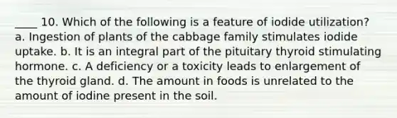 ____ 10. Which of the following is a feature of iodide utilization? a. Ingestion of plants of the cabbage family stimulates iodide uptake. b. It is an integral part of the pituitary thyroid stimulating hormone. c. A deficiency or a toxicity leads to enlargement of the thyroid gland. d. The amount in foods is unrelated to the amount of iodine present in the soil.