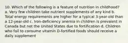 10. Which of the following is a feature of nutrition in childhood? a. Very few children take nutrient supplements of any kind b. Total energy requirements are higher for a typical 3-year-old than a 12-year-old c. Iron-deficiency anemia in children is prevalent in Canada but not the United States due to fortification d. Children who fail to consume vitamin D-fortified foods should receive a daily supplement