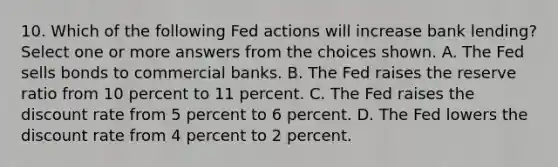 10. Which of the following Fed actions will increase bank lending? Select one or more answers from the choices shown. A. The Fed sells bonds to commercial banks. B. The Fed raises the reserve ratio from 10 percent to 11 percent. C. The Fed raises the discount rate from 5 percent to 6 percent. D. The Fed lowers the discount rate from 4 percent to 2 percent.