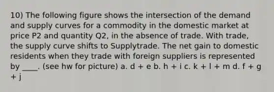 10) The following figure shows the intersection of the demand and supply curves for a commodity in the domestic market at price P2 and quantity Q2, in the absence of trade. With trade, the supply curve shifts to Supplytrade. The net gain to domestic residents when they trade with foreign suppliers is represented by ____. (see hw for picture) a. d + e b. h + i c. k + l + m d. f + g + j