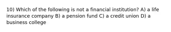 10) Which of the following is not a financial institution? A) a life insurance company B) a pension fund C) a credit union D) a business college