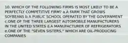 10. WHICH OF THE FOLLOWING FIRMS IS MOST LIKELY TO BE A PERFECTLY COMPETITIVE FIRM? a.A FARM THAT GROWS SOYBEANS b.A PUBLIC SCHOOL OPERATED BY THE GOVERNMENT c.ONE OF THE THREE LARGEST AUTOMOBILE MANUFACTURERS IN THE UNITED STATES d.A MANUFACTURER OF REFRIGERATORS e.ONE OF THE "SEVEN SISTERS," WHICH ARE OIL-PRODUCING COMPANIES