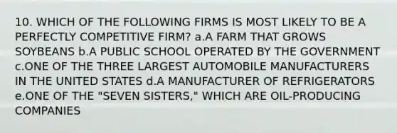 10. WHICH OF THE FOLLOWING FIRMS IS MOST LIKELY TO BE A PERFECTLY COMPETITIVE FIRM? a.A FARM THAT GROWS SOYBEANS b.A PUBLIC SCHOOL OPERATED BY THE GOVERNMENT c.ONE OF THE THREE LARGEST AUTOMOBILE MANUFACTURERS IN THE UNITED STATES d.A MANUFACTURER OF REFRIGERATORS e.ONE OF THE "SEVEN SISTERS," WHICH ARE OIL-PRODUCING COMPANIES