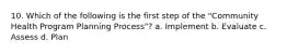 10. Which of the following is the first step of the "Community Health Program Planning Process"? a. Implement b. Evaluate c. Assess d. Plan