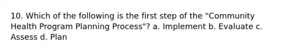 10. Which of the following is the first step of the "Community Health Program Planning Process"? a. Implement b. Evaluate c. Assess d. Plan