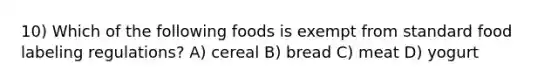 10) Which of the following foods is exempt from standard food labeling regulations? A) cereal B) bread C) meat D) yogurt