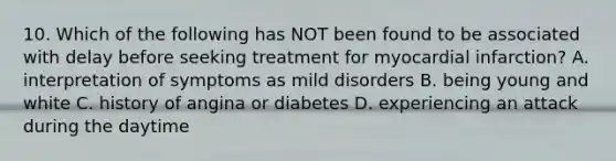 10. Which of the following has NOT been found to be associated with delay before seeking treatment for myocardial infarction? A. interpretation of symptoms as mild disorders B. being young and white C. history of angina or diabetes D. experiencing an attack during the daytime