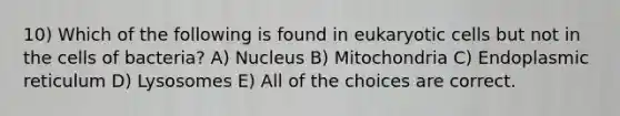 10) Which of the following is found in eukaryotic cells but not in the cells of bacteria? A) Nucleus B) Mitochondria C) Endoplasmic reticulum D) Lysosomes E) All of the choices are correct.