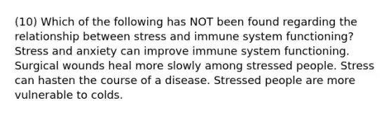 (10) Which of the following has NOT been found regarding the relationship between stress and immune system functioning? Stress and anxiety can improve immune system functioning. Surgical wounds heal more slowly among stressed people. Stress can hasten the course of a disease. Stressed people are more vulnerable to colds.