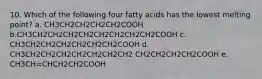 10. Which of the following four fatty acids has the lowest melting point? a. CH3CH2CH2CH2CH2COOH b.CH3CH2CH2CH2CH2CH2CH2CH2CH2COOH c. CH3CH2CH2CH2CH2CH2CH2COOH d. CH3CH2CH2CH2CH2CH2CH2CH2 CH2CH2CH2CH2COOH e. CH3CH=CHCH2CH2COOH