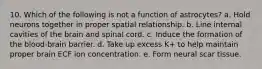 10. Which of the following is not a function of astrocytes? a. Hold neurons together in proper spatial relationship. b. Line internal cavities of the brain and spinal cord. c. Induce the formation of the blood-brain barrier. d. Take up excess K+ to help maintain proper brain ECF ion concentration. e. Form neural scar tissue.