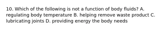 10. Which of the following is not a function of body fluids? A. regulating body temperature B. helping remove waste product C. lubricating joints D. providing energy the body needs