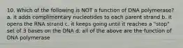 10. Which of the following is NOT a function of DNA polymerase? a. it adds complimentary nucleotides to each parent strand b. it opens the RNA strand c. it keeps going until it reaches a "stop" set of 3 bases on the DNA d. all of the above are the function of DNA polymerase