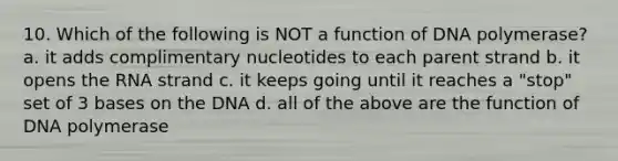 10. Which of the following is NOT a function of DNA polymerase? a. it adds complimentary nucleotides to each parent strand b. it opens the RNA strand c. it keeps going until it reaches a "stop" set of 3 bases on the DNA d. all of the above are the function of DNA polymerase