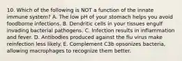 10. Which of the following is NOT a function of the innate immune system? A. The low pH of your stomach helps you avoid foodborne infections. B. Dendritic cells in your tissues engulf invading bacterial pathogens. C. Infection results in inflammation and fever. D. Antibodies produced against the flu virus make reinfection less likely. E. Complement C3b opsonizes bacteria, allowing macrophages to recognize them better.