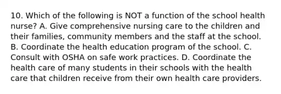 10. Which of the following is NOT a function of the school health nurse? A. Give comprehensive nursing care to the children and their families, community members and the staff at the school. B. Coordinate the health education program of the school. C. Consult with OSHA on safe work practices. D. Coordinate the health care of many students in their schools with the health care that children receive from their own health care providers.