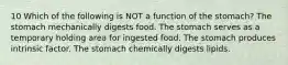 10 Which of the following is NOT a function of the stomach? The stomach mechanically digests food. The stomach serves as a temporary holding area for ingested food. The stomach produces intrinsic factor. The stomach chemically digests lipids.