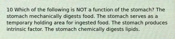 10 Which of the following is NOT a function of the stomach? The stomach mechanically digests food. The stomach serves as a temporary holding area for ingested food. The stomach produces intrinsic factor. The stomach chemically digests lipids.